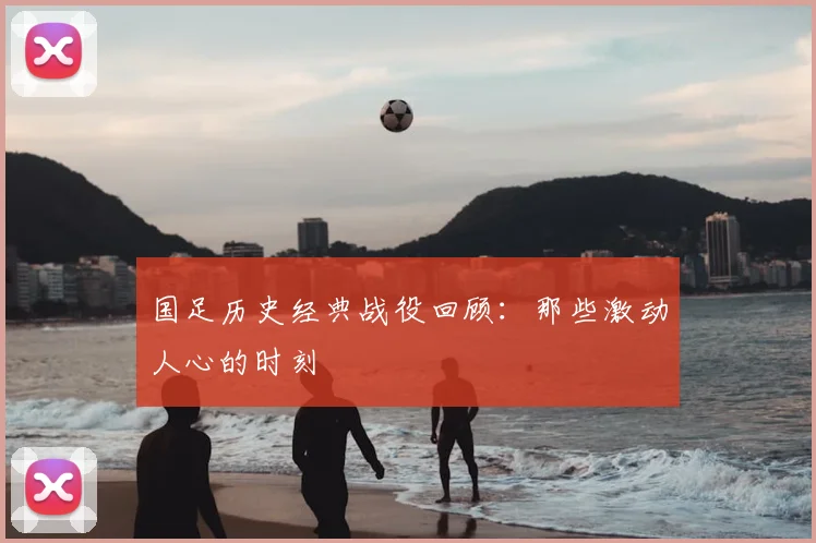 国足历史经典战役回顾：那些激动人心的时刻