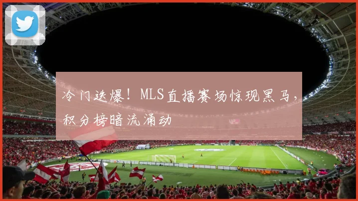 冷门迭爆！MLS直播赛场惊现黑马，积分榜暗流涌动