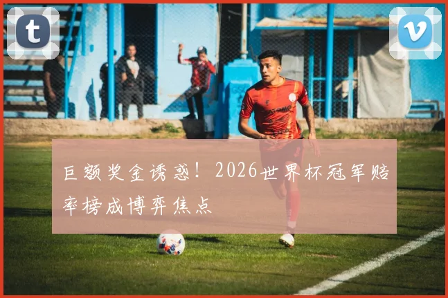 巨额奖金诱惑！2026世界杯冠军赔率榜成博弈焦点
