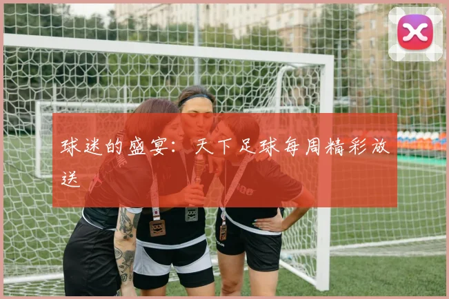 球迷的盛宴：天下足球每周精彩放送