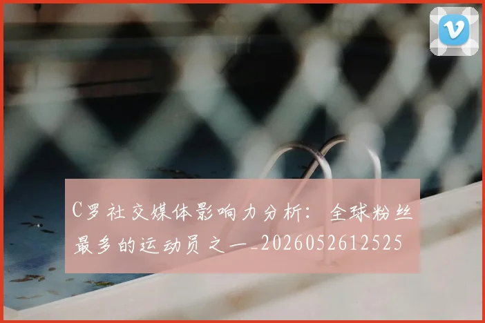 C罗社交媒体影响力分析：全球粉丝最多的运动员之一_20260526125251_20260702042602