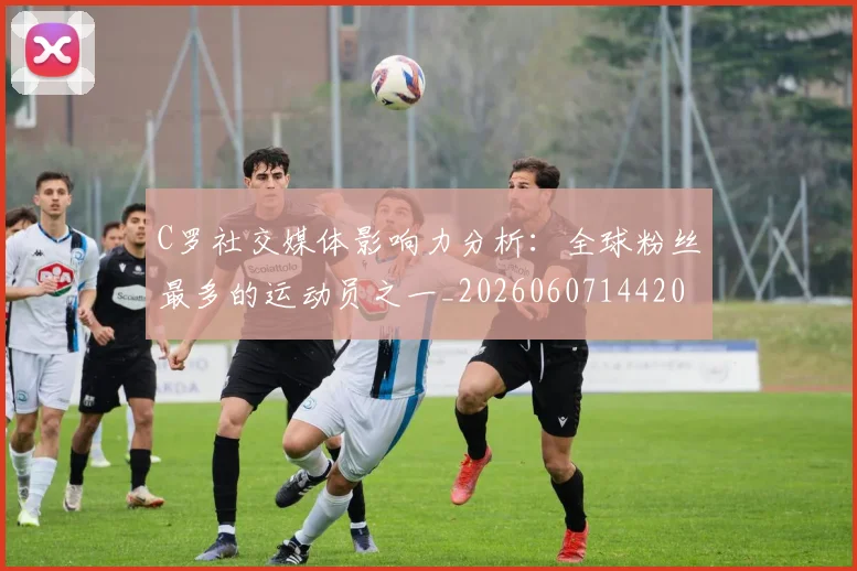 C罗社交媒体影响力分析：全球粉丝最多的运动员之一_20260607144204