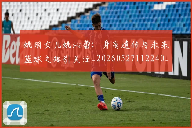 姚明女儿姚沁蕾：身高遗传与未来篮球之路引关注_20260527112240_20260707143210