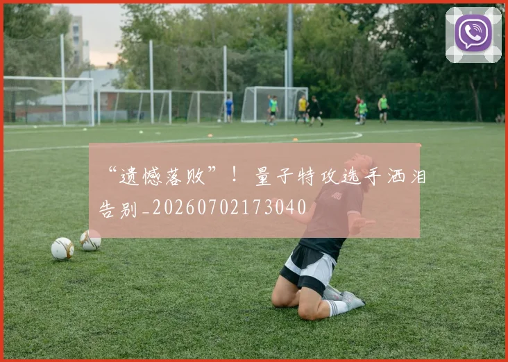 “遗憾落败”！量子特攻选手洒泪告别_20260702173040