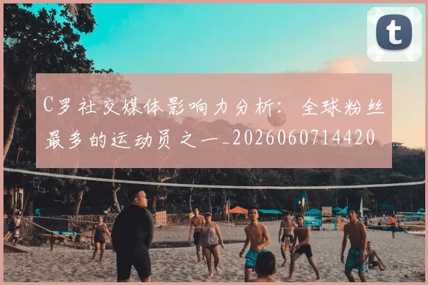 C罗社交媒体影响力分析：全球粉丝最多的运动员之一_20260607144204