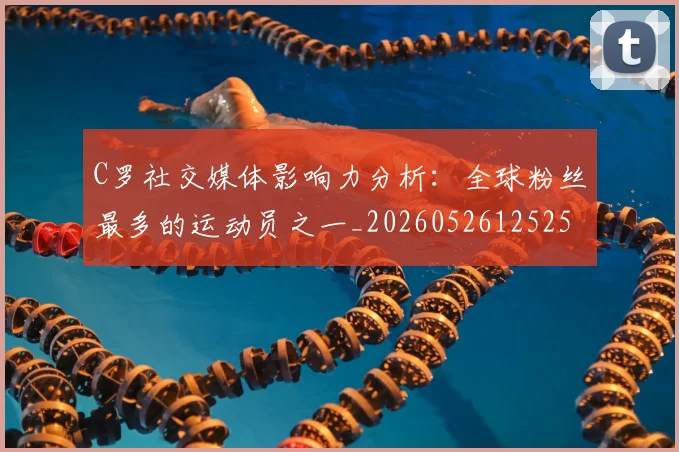 C罗社交媒体影响力分析：全球粉丝最多的运动员之一_20260526125251_20260702042602
