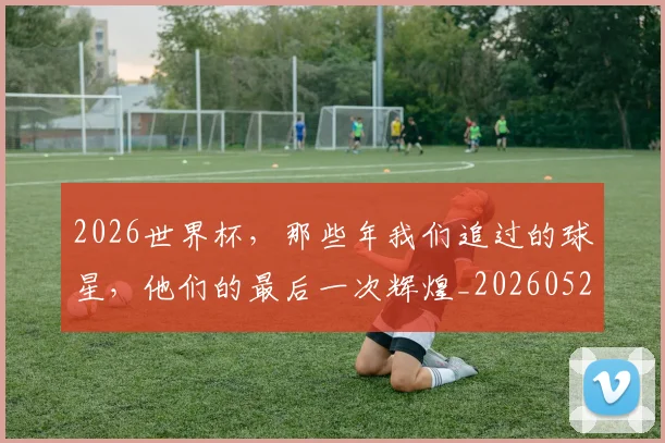 2026世界杯，那些年我们追过的球星，他们的最后一次辉煌_20260529145515_20260702034127