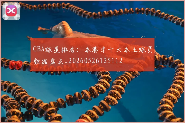 CBA球星排名：本赛季十大本土球员数据盘点_20260526125112