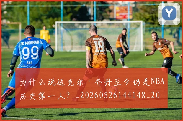 为什么说迈克尔·乔丹至今仍是NBA历史第一人?_20260526144148_20260703212035