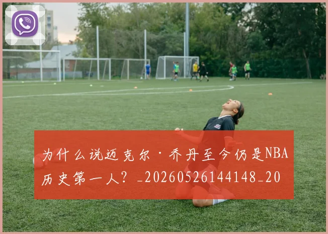 为什么说迈克尔·乔丹至今仍是NBA历史第一人？_20260526144148_20260703212035