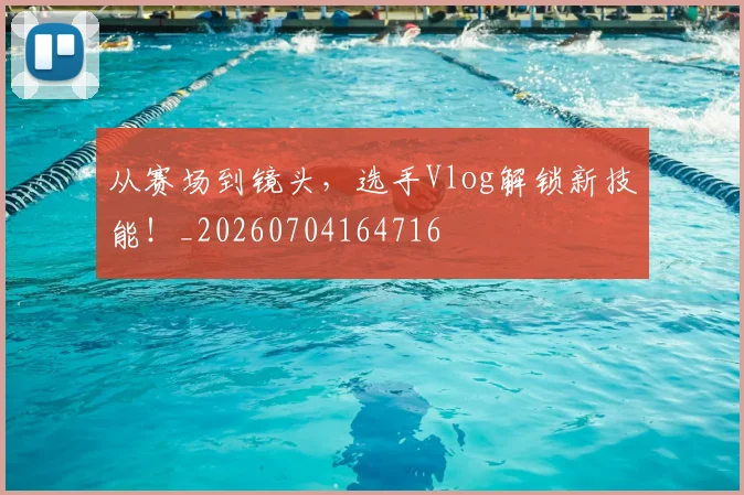 从赛场到镜头，选手Vlog解锁新技能！_20260704164716
