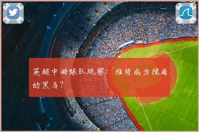 英超中游球队观察：谁将成为搅局的黑马？