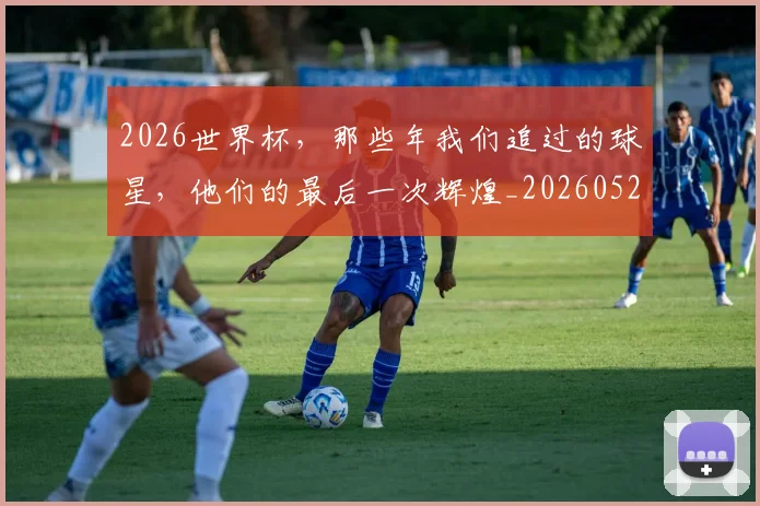 2026世界杯,那些年我们追过的球星,他们的最后一次辉煌_20260529145515