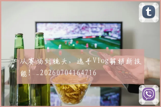 从赛场到镜头，选手Vlog解锁新技能！_20260704164716