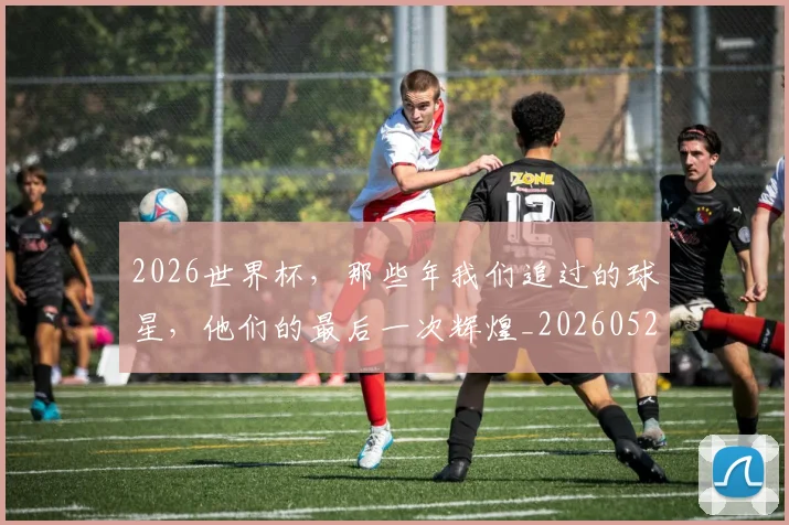 2026世界杯，那些年我们追过的球星，他们的最后一次辉煌_20260529145515