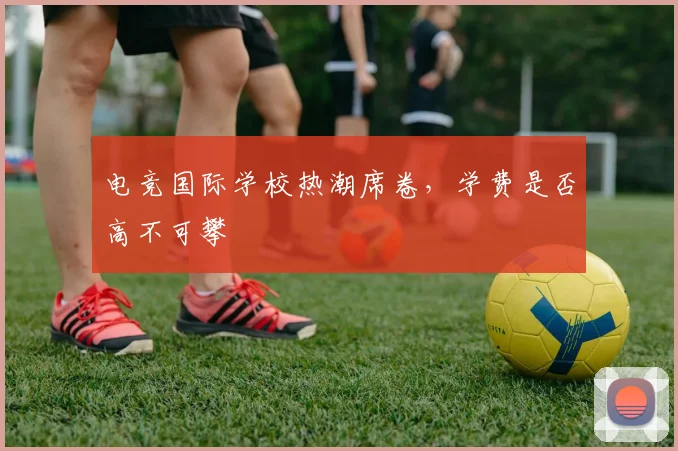 电竞国际学校热潮席卷，学费是否高不可攀