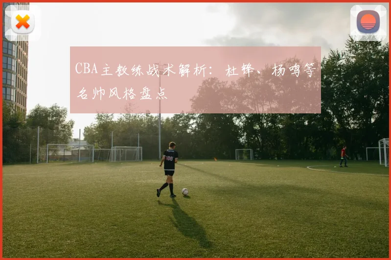 CBA主教练战术解析：杜锋、杨鸣等名帅风格盘点